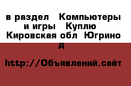  в раздел : Компьютеры и игры » Куплю . Кировская обл.,Югрино д.